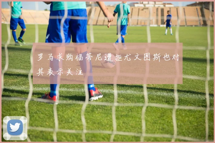 罗马求购福蒂尼遭拒尤文图斯也对其表示关注