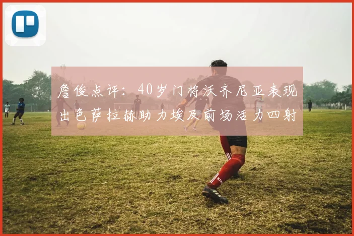 詹俊点评：40岁门将沃齐尼亚表现出色萨拉赫助力埃及前场活力四射