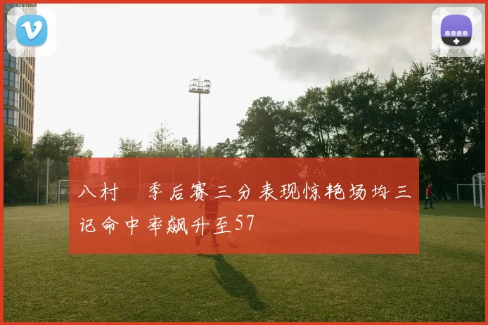 八村塁季后赛三分表现惊艳场均三记命中率飙升至57