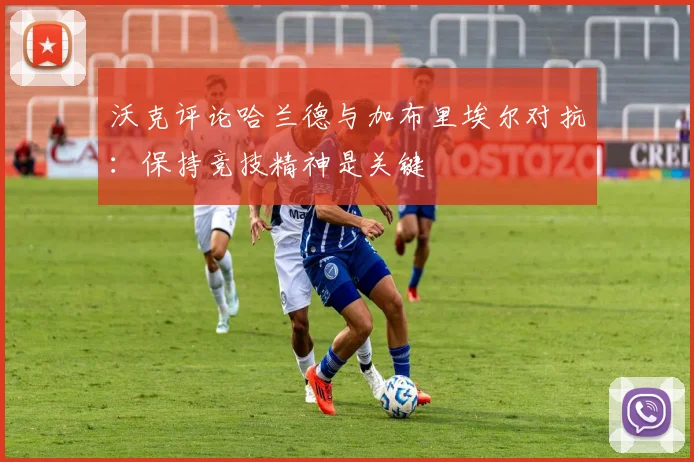 沃克评论哈兰德与加布里埃尔对抗：保持竞技精神是关键