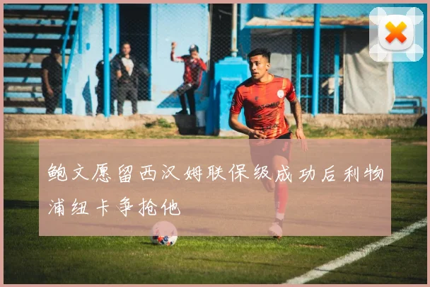 鲍文愿留西汉姆联保级成功后利物浦纽卡争抢他