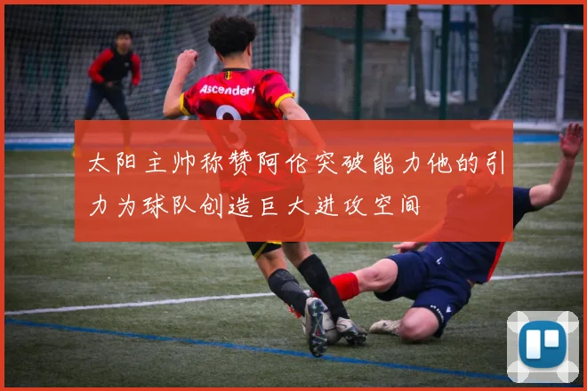 太阳主帅称赞阿伦突破能力他的引力为球队创造巨大进攻空间