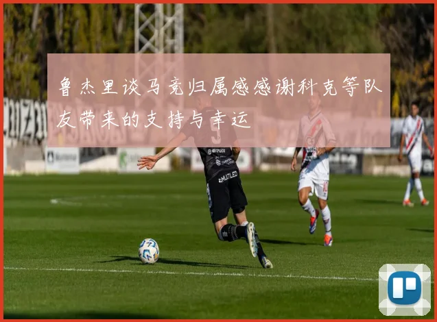 鲁杰里谈马竞归属感感谢科克等队友带来的支持与幸运