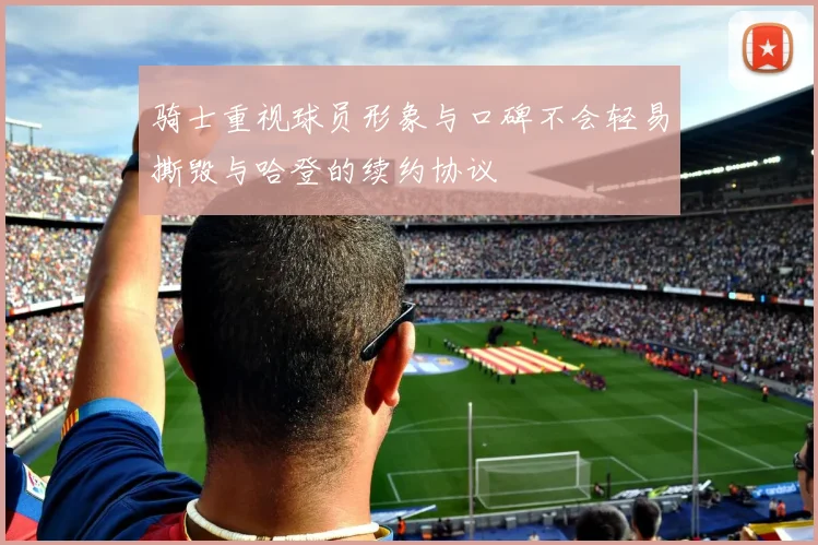 骑士重视球员形象与口碑不会轻易撕毁与哈登的续约协议