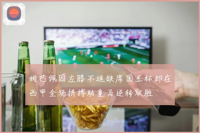 姆巴佩因左膝不适缺席国王杯却在西甲全场拼搏助皇马逆转取胜