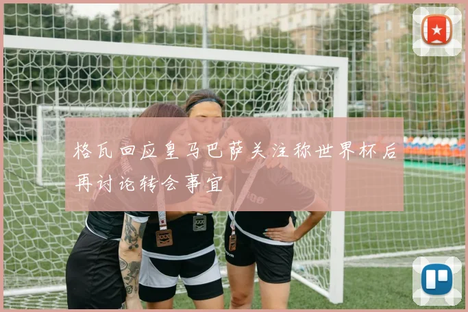 格瓦回应皇马巴萨关注称世界杯后再讨论转会事宜