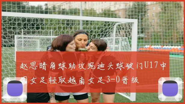 赵思晴角球助攻宛迪头球破门U17中国女足轻取越南女足3-0晋级