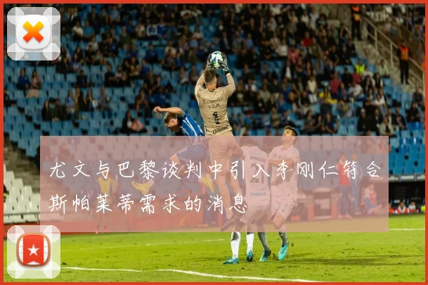 尤文与巴黎谈判中引入李刚仁符合斯帕莱蒂需求的消息