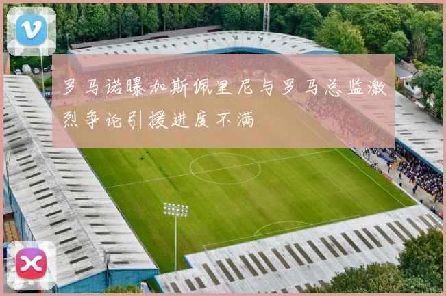 罗马诺曝加斯佩里尼与罗马总监激烈争论引援进度不满