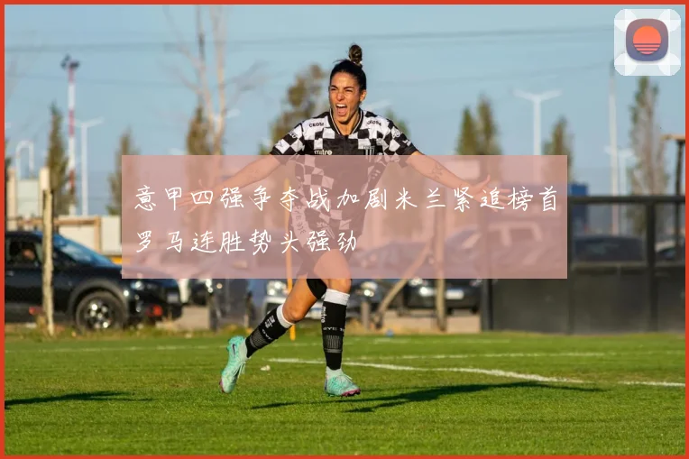 意甲四强争夺战加剧米兰紧追榜首罗马连胜势头强劲