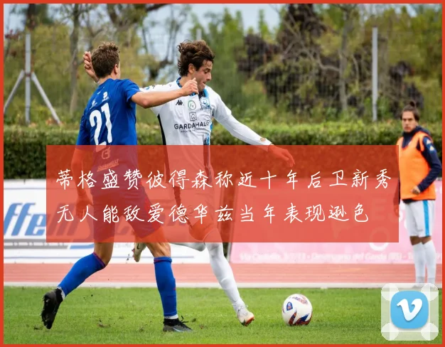 蒂格盛赞彼得森称近十年后卫新秀无人能敌爱德华兹当年表现逊色