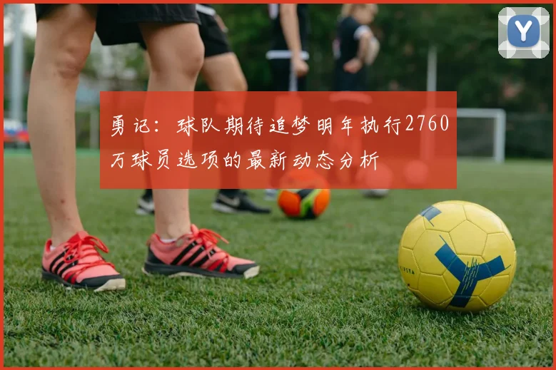 勇记：球队期待追梦明年执行2760万球员选项的最新动态分析